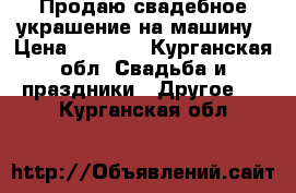 Продаю свадебное украшение на машину › Цена ­ 3 000 - Курганская обл. Свадьба и праздники » Другое   . Курганская обл.